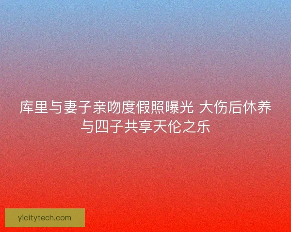 库里与妻子亲吻度假照曝光 大伤后休养与四子共享天伦之乐